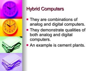 Hybrid Computers They are combinations of analog and digital computers. They demonstrate qualities of both analog and digital computers. An example is cement plants. 