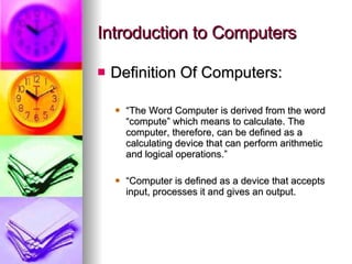 Introduction to Computers Definition Of Computers: “ The Word Computer is derived from the word “compute” which means to calculate. The computer, therefore, can be defined as a calculating device that can perform arithmetic and logical operations.” “ Computer is defined as a device that accepts input, processes it and gives an output. 