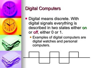 Digital Computers Digital means discrete. With digital signals everything is described in two states either  on  or  off , either 0 or 1. Examples of digital computers are digital watches and personal computers. 