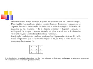 Determina si una matriz de orden  N  (dado por el usuario) es un Cuadrado Mágico.  Observación:  Los cuadrados mágicos son distribuciones de números en celdas que se disponen formando un cuadrado, de forma que la suma de cualquiera de las filas, de cualquiera de las columnas y de la diagonal principal y diagonal secundaria o antidiagonal, da siempre el mismo resultado. Al número resultante se le denomina "constante mágica" (Utiliza Procedimientos y Funciones). Por ejemplo, en el siguiente cuadrado mágico se han dispuesto los números del 1 al 9. Puede comprobarse que su "constante mágica" es 15, es decir, la suma de sus filas, columnas y diagonales es 15.  En el ejemplo  dado   el cuadrado mágico tiene tres filas y tres columnas, es decir nueve casillas y por lo tanto nueve números, en este caso se denomina cuadrado mágico de orden tres. 8 3 4 1 5 9 6 7 2 
