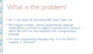 OpenSpliceDDSOpenSpliceDDOpenSpliceDDSOpenSpliceDDSOpenSpliceDDS
What is the problem?
‣ IDL is very good for describing DDS Topic Types, yet...
‣ IDL’s biggest strength, namely (programming) language
independence, becomes its biggest weakness when trying to
define APIs that are well integrated with a programming
language
‣ For some programming languages (e.g. C++) the IDL2C++
mapping is “seasoned”
24
 