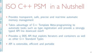 OpenSpliceDDSOpenSpliceDDOpenSpliceDDSOpenSpliceDDSOpenSpliceDDS
ISO C++ PSM in a Nutshell
‣ Provides transparent, safe, precise and real-time automatic
memory management
‣ Takes advantage of C++ Template Meta-programming to
automate tasks such as type registration and provide a strongly
typed API (no downcast ever!)
‣ Provides a DDS API that exploits Iterators and containers as well
as other C++ Standard Types
‣ API is extensible, efficient and portable
27
 