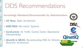 OpenSpliceDDSOpenSpliceDDOpenSpliceDDSOpenSpliceDDSOpenSpliceDDS
DDS Recommendations
Increasingly Mandated/Recommended by Administrations
‣ US Navy: Open Architecture
‣ DISR/DISA: Net-centric Systems
‣ EuroControl: Air Traffic Control Center Operational
Interoperability
‣ QinetiQ & MILVA: Recommending DDS for Vehicles
Electronic Architecture
! The infrastructure evolution cycle is churning…
– New -> Emerging -> Standard -> Commodity
– Middleware is emerging as OS declines
! …DDS is maturing…
– OMG focus
– Wire spec
– Tools
– Enterprise integration
– Multiple products fielded
– Deployed applications!
! …and adoption is on the rise
– Navy
– DISR
– FCS/SoSCOE
– Many significant applications 4
 
