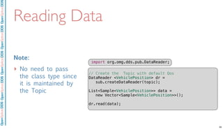 OpenSpliceDDSOpenSpliceDDOpenSpliceDDSOpenSpliceDDSOpenSpliceDDS
Reading Data
Note:
‣ No need to pass
the class type since
it is maintained by
the Topic
import org.omg.dds.pub.DataReader;
// Create the Topic with default Qos
DataReader <VehiclePosition> dr =
sub.createDataReader(topic);
List<Sample<VehiclePosition>> data =
new Vector<Sample<VehiclePosition>>();
dr.read(data);
65
 