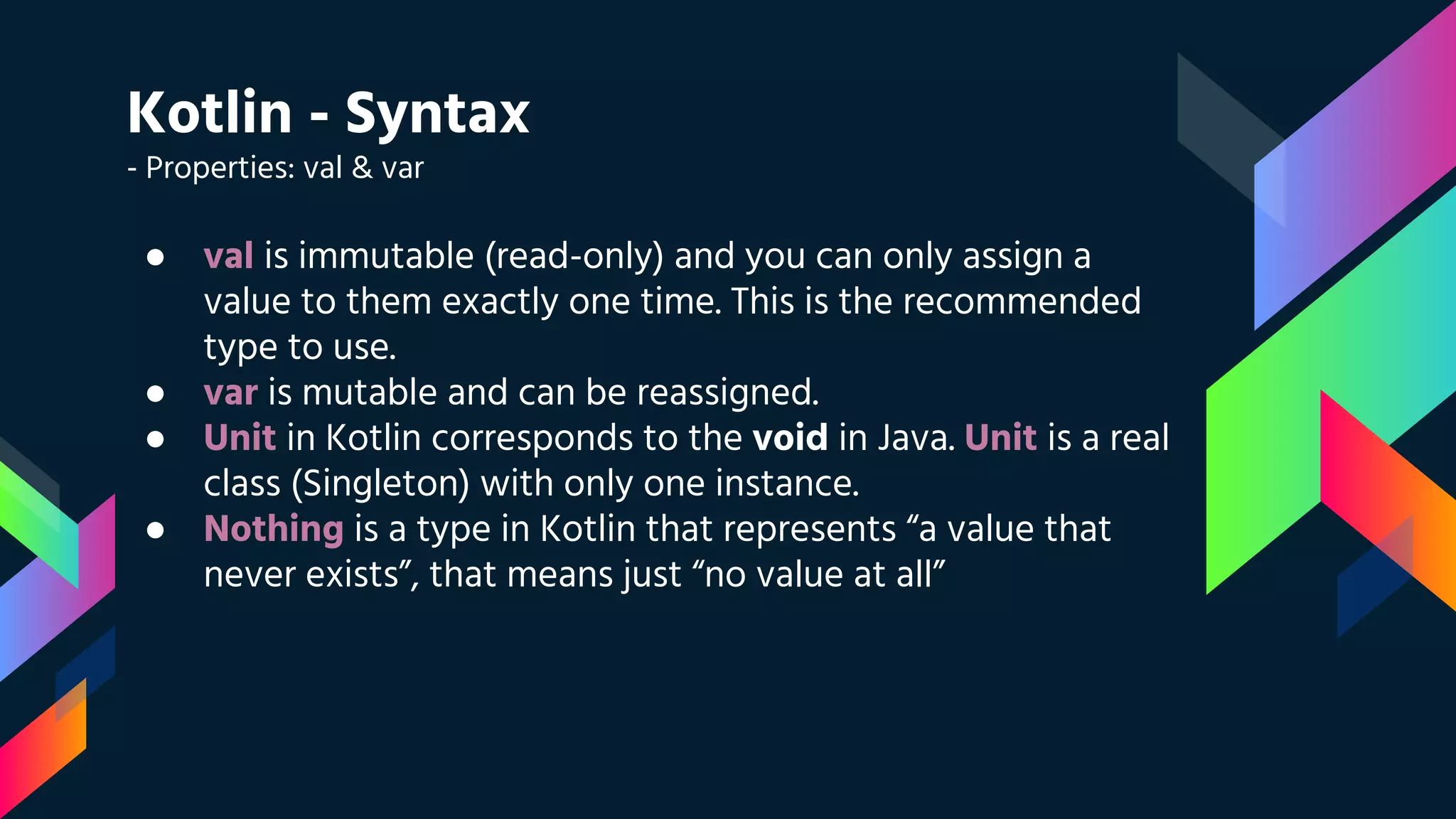 Kotlin - Syntax
- Properties: val & var
● val is immutable (read-only) and you can only assign a
value to them exactly one time. This is the recommended
type to use.
● var is mutable and can be reassigned.
● Unit in Kotlin corresponds to the void in Java. Unit is a real
class (Singleton) with only one instance.
● Nothing is a type in Kotlin that represents “a value that
never exists”, that means just “no value at all”
 