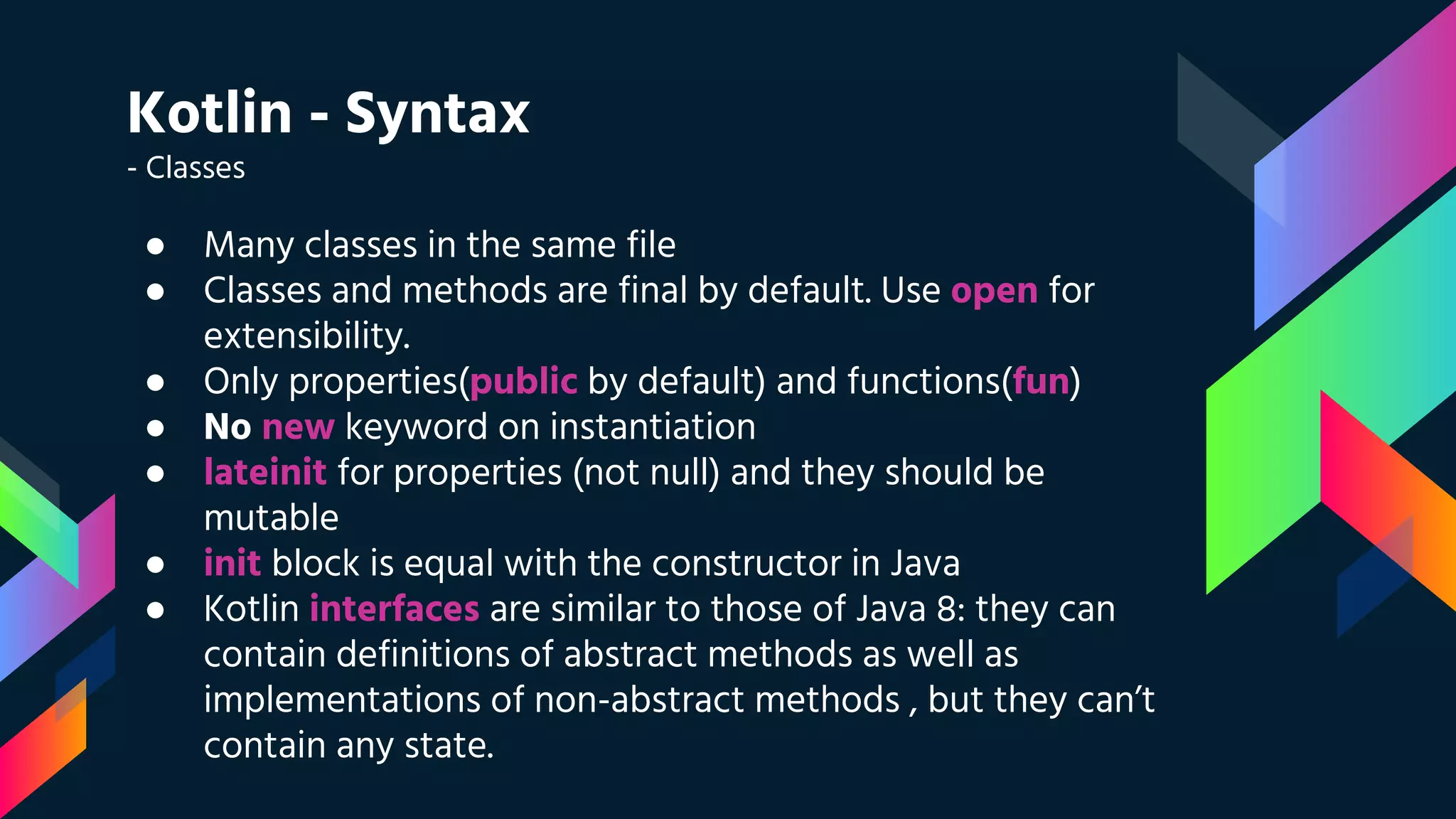 Kotlin - Syntax
- Classes
● Many classes in the same file
● Classes and methods are final by default. Use open for
extensibility.
● Only properties(public by default) and functions(fun)
● No new keyword on instantiation
● lateinit for properties (not null) and they should be
mutable
● init block is equal with the constructor in Java
● Kotlin interfaces are similar to those of Java 8: they can
contain definitions of abstract methods as well as
implementations of non-abstract methods , but they can’t
contain any state.
 