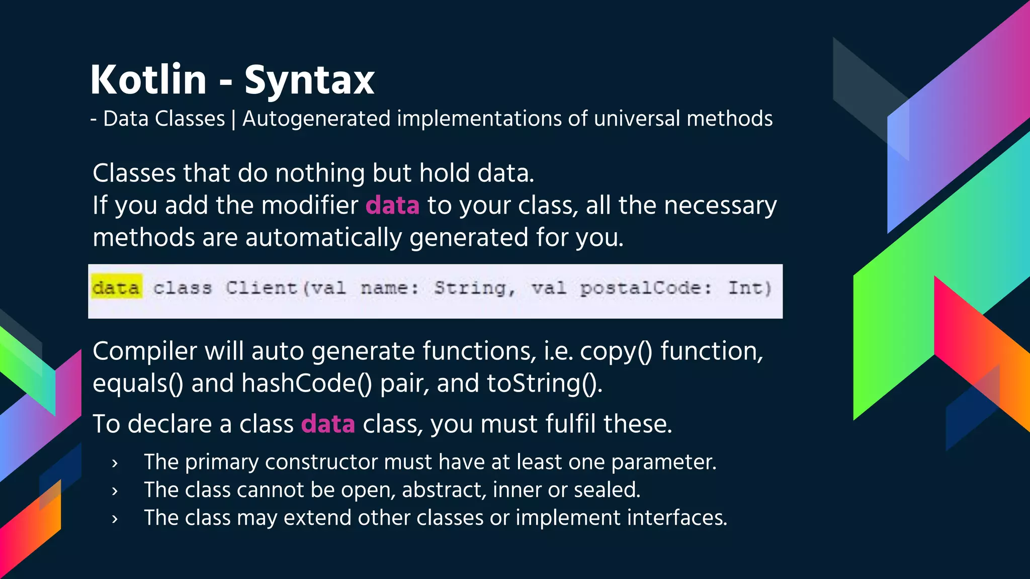 Kotlin - Syntax
- Data Classes | Autogenerated implementations of universal methods
Classes that do nothing but hold data.
If you add the modifier data to your class, all the necessary
methods are automatically generated for you.
Compiler will auto generate functions, i.e. copy() function,
equals() and hashCode() pair, and toString().
To declare a class data class, you must fulfil these.
› The primary constructor must have at least one parameter.
› The class cannot be open, abstract, inner or sealed.
› The class may extend other classes or implement interfaces.
 