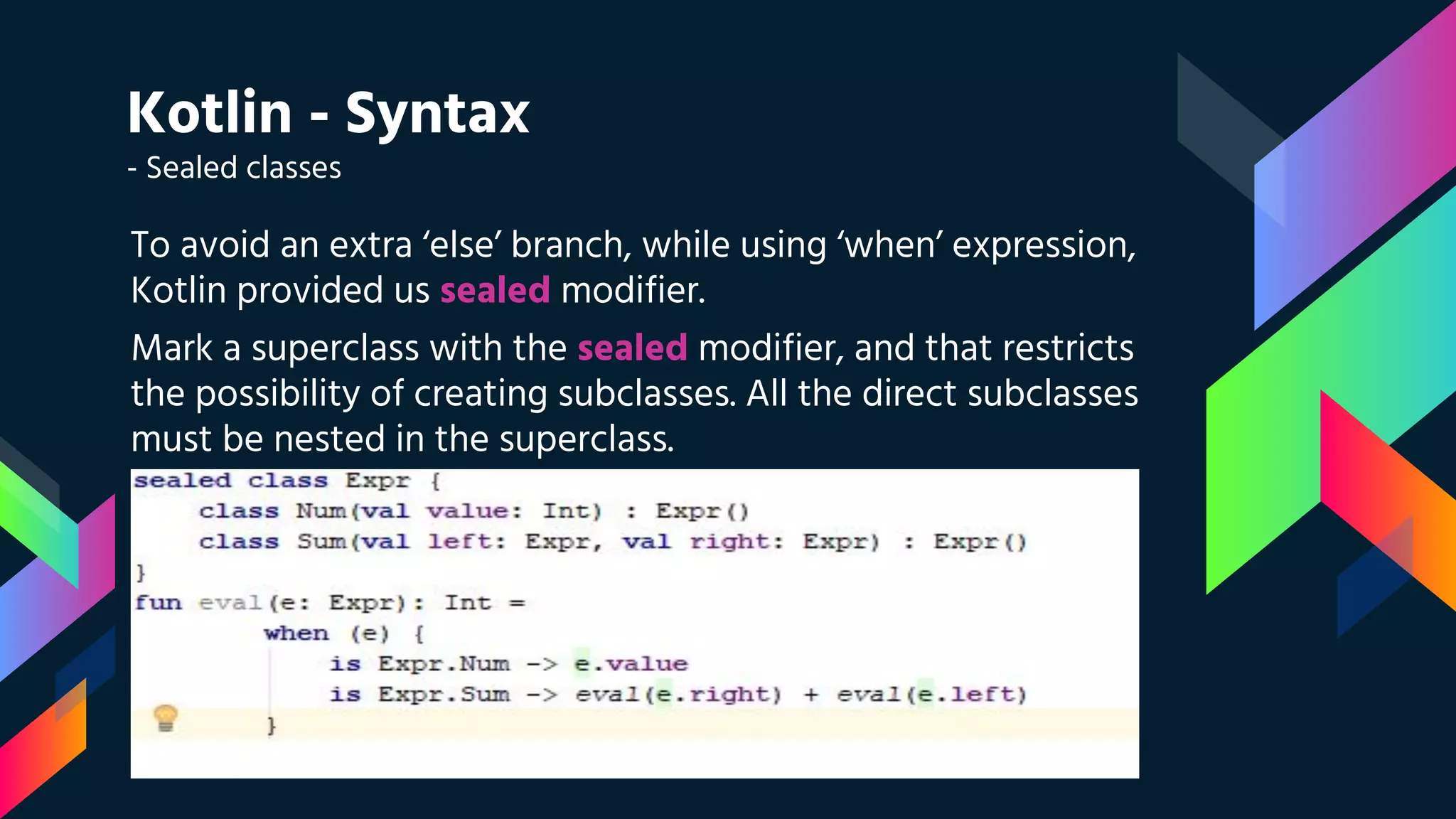 Kotlin - Syntax
- Sealed classes
To avoid an extra ‘else’ branch, while using ‘when’ expression,
Kotlin provided us sealed modifier.
Mark a superclass with the sealed modifier, and that restricts
the possibility of creating subclasses. All the direct subclasses
must be nested in the superclass.
 