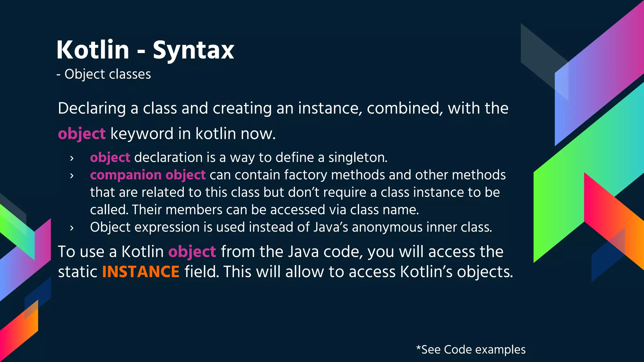 Kotlin - Syntax
- Object classes
Declaring a class and creating an instance, combined, with the
object keyword in kotlin now.
› object declaration is a way to define a singleton.
› companion object can contain factory methods and other methods
that are related to this class but don’t require a class instance to be
called. Their members can be accessed via class name.
› Object expression is used instead of Java’s anonymous inner class.
To use a Kotlin object from the Java code, you will access the
static INSTANCE field. This will allow to access Kotlin’s objects.
*See Code examples
 