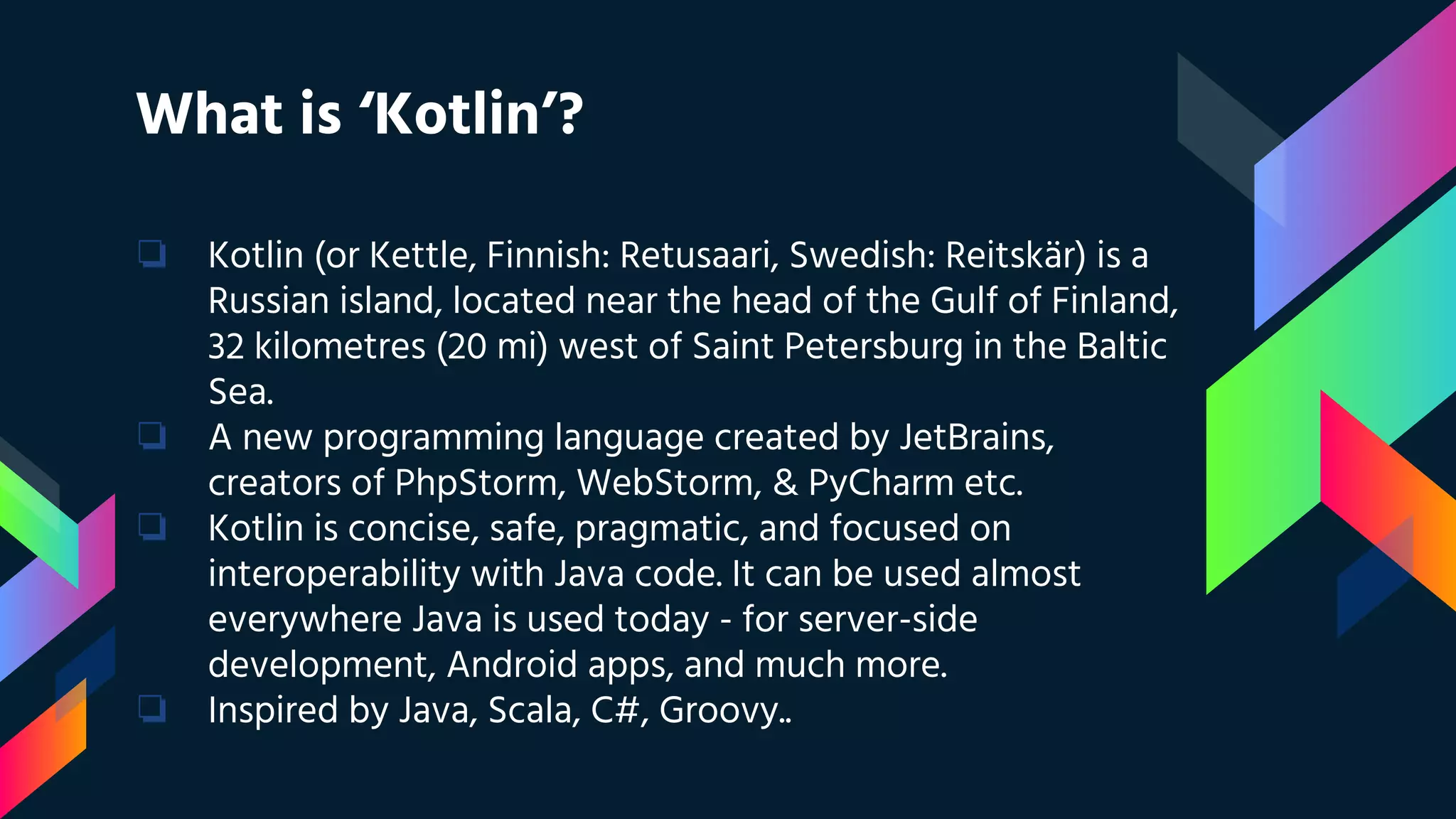 What is ‘Kotlin’?
❏ Kotlin (or Kettle, Finnish: Retusaari, Swedish: Reitskär) is a
Russian island, located near the head of the Gulf of Finland,
32 kilometres (20 mi) west of Saint Petersburg in the Baltic
Sea.
❏ A new programming language created by JetBrains,
creators of PhpStorm, WebStorm, & PyCharm etc.
❏ Kotlin is concise, safe, pragmatic, and focused on
interoperability with Java code. It can be used almost
everywhere Java is used today - for server-side
development, Android apps, and much more.
❏ Inspired by Java, Scala, C#, Groovy..
 