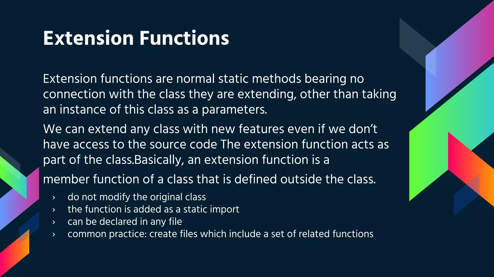 Extension Functions
Extension functions are normal static methods bearing no
connection with the class they are extending, other than taking
an instance of this class as a parameters.
We can extend any class with new features even if we don’t
have access to the source code The extension function acts as
part of the class.Basically, an extension function is a
member function of a class that is defined outside the class.
› do not modify the original class
› the function is added as a static import
› can be declared in any file
› common practice: create files which include a set of related functions
 