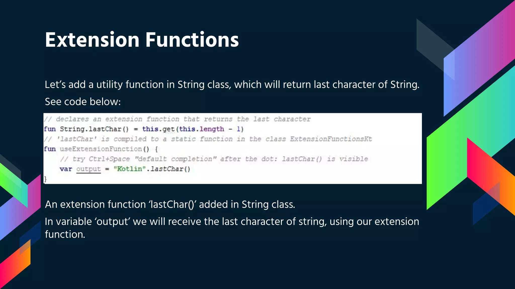 Extension Functions
Let’s add a utility function in String class, which will return last character of String.
See code below:
An extension function ‘lastChar()’ added in String class.
In variable ‘output’ we will receive the last character of string, using our extension
function.
 