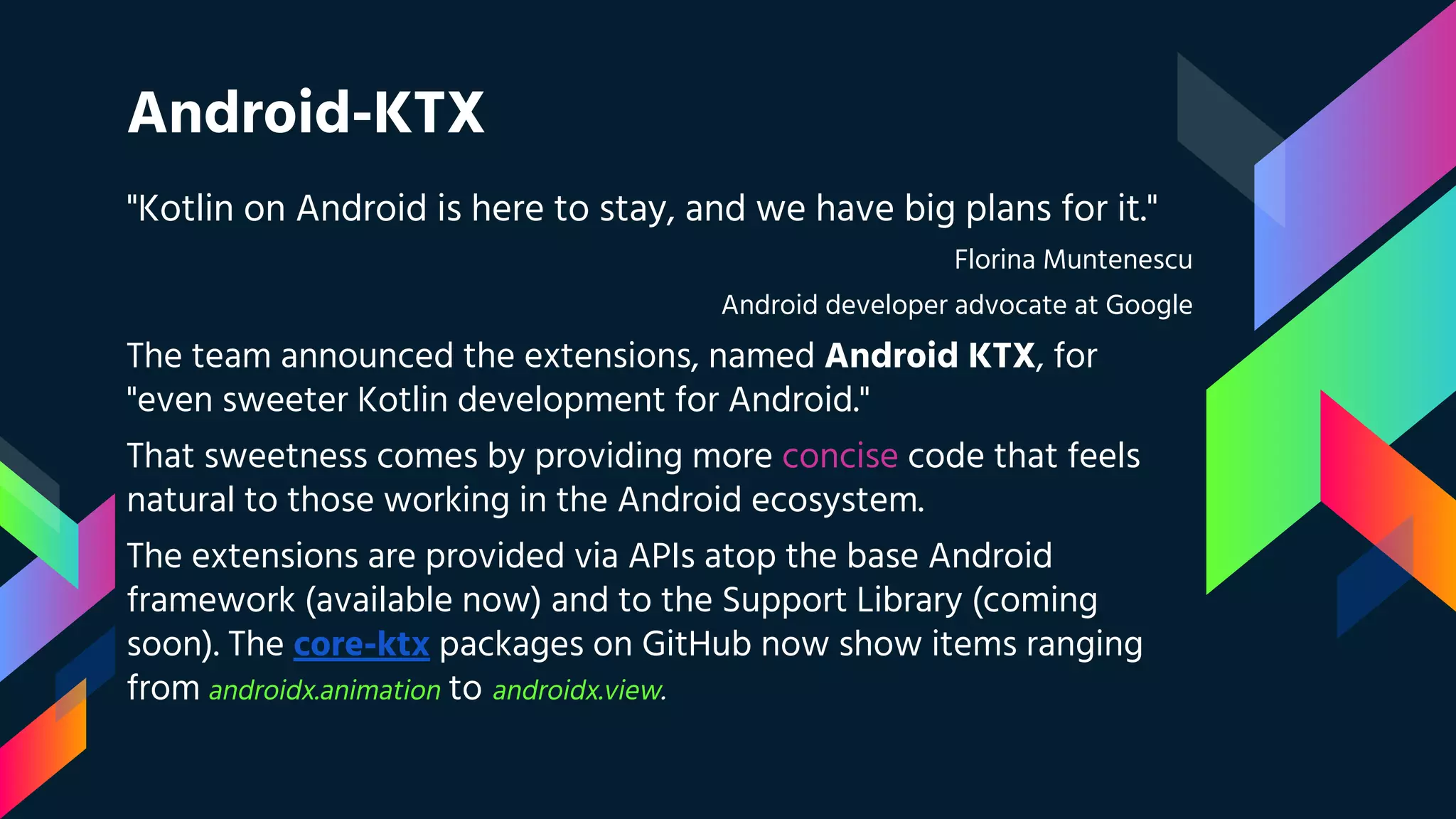 Android-KTX
"Kotlin on Android is here to stay, and we have big plans for it."
Florina Muntenescu
Android developer advocate at Google
The team announced the extensions, named Android KTX, for
"even sweeter Kotlin development for Android."
That sweetness comes by providing more concise code that feels
natural to those working in the Android ecosystem.
The extensions are provided via APIs atop the base Android
framework (available now) and to the Support Library (coming
soon). The core-ktx packages on GitHub now show items ranging
from androidx.animation to androidx.view.
 