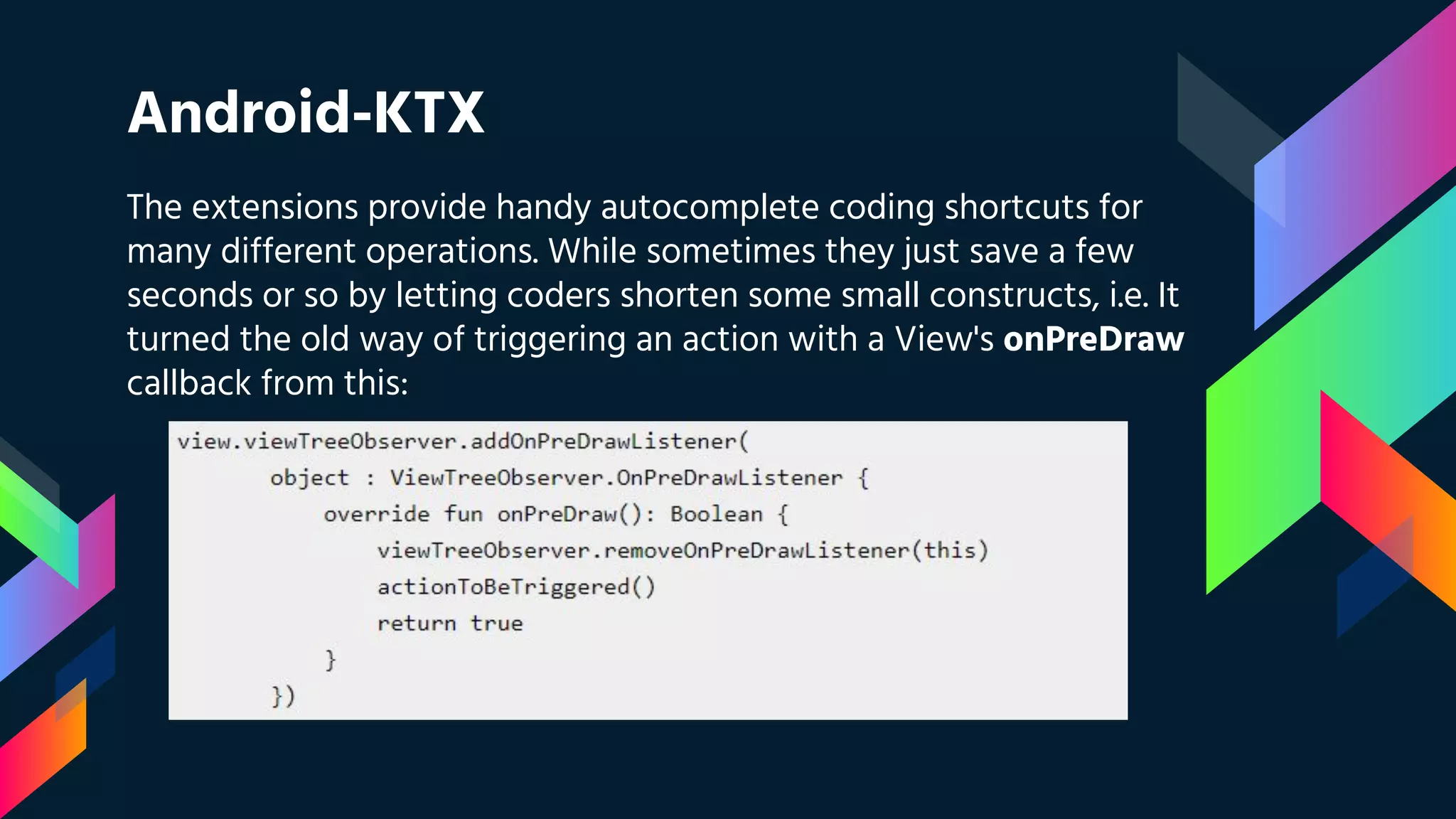 Android-KTX
The extensions provide handy autocomplete coding shortcuts for
many different operations. While sometimes they just save a few
seconds or so by letting coders shorten some small constructs, i.e. It
turned the old way of triggering an action with a View's onPreDraw
callback from this:
 