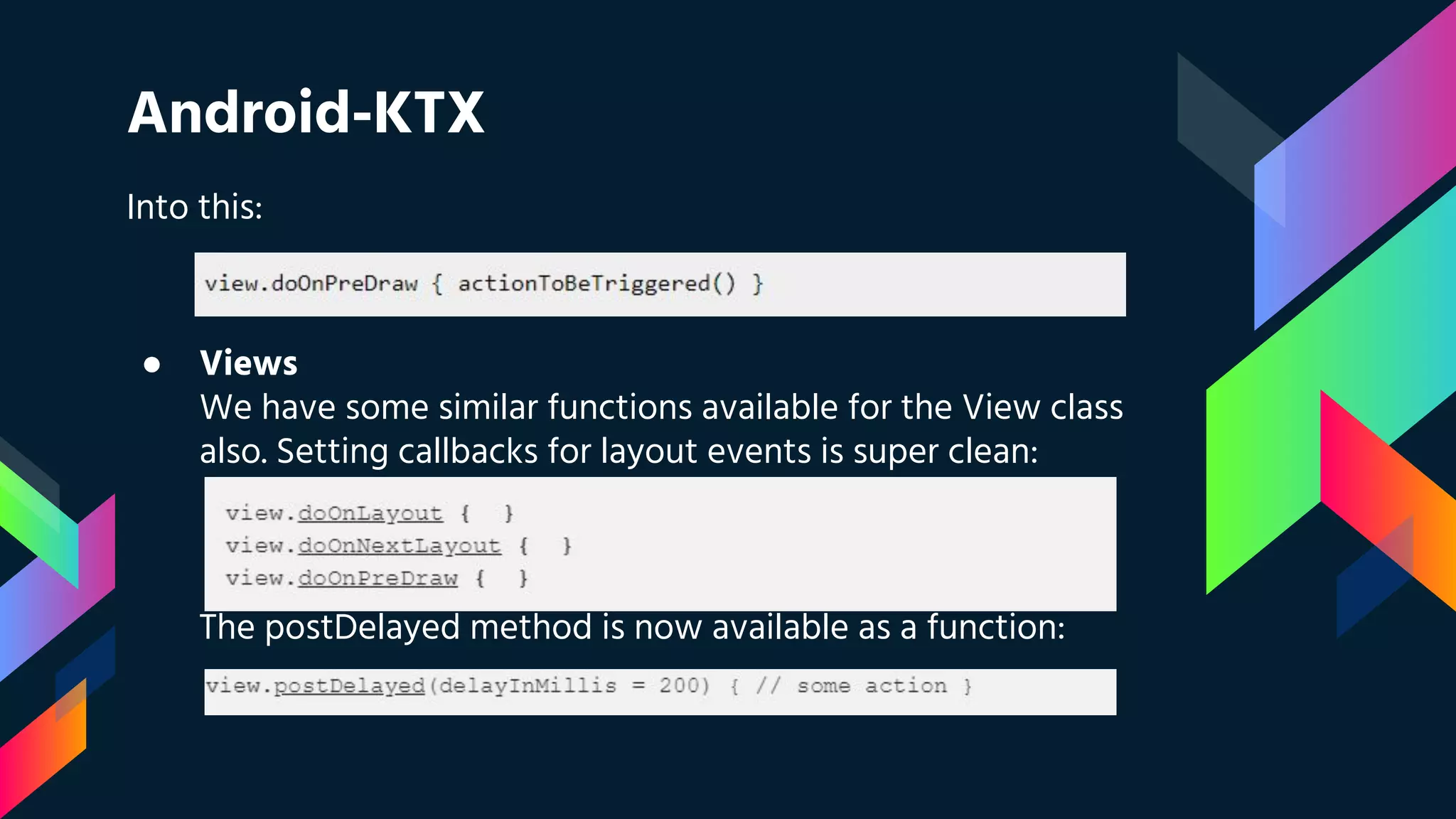 Android-KTX
Into this:
● Views
We have some similar functions available for the View class
also. Setting callbacks for layout events is super clean:
The postDelayed method is now available as a function:
 