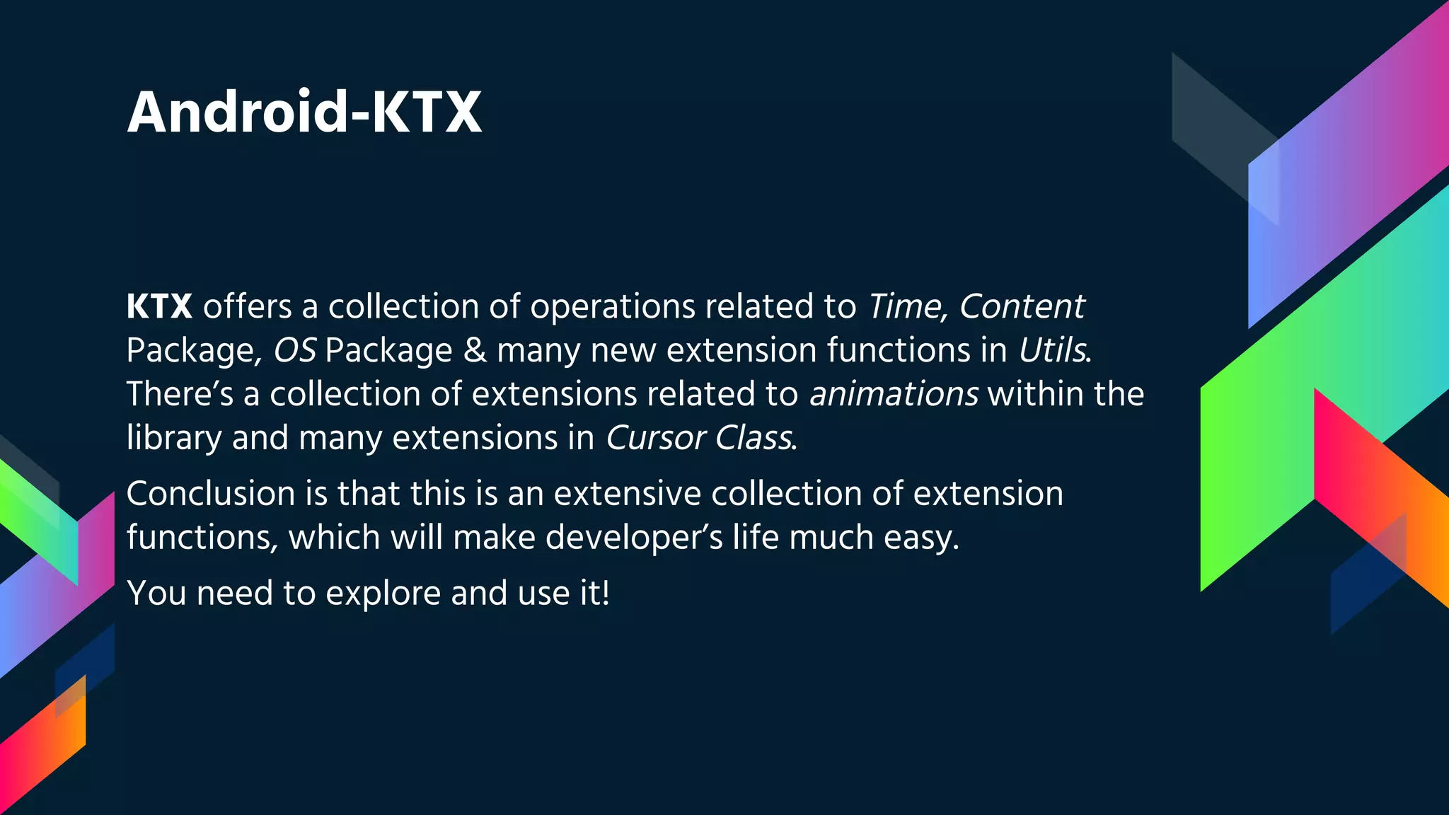 Android-KTX
KTX offers a collection of operations related to Time, Content
Package, OS Package & many new extension functions in Utils.
There’s a collection of extensions related to animations within the
library and many extensions in Cursor Class.
Conclusion is that this is an extensive collection of extension
functions, which will make developer’s life much easy.
You need to explore and use it!
 