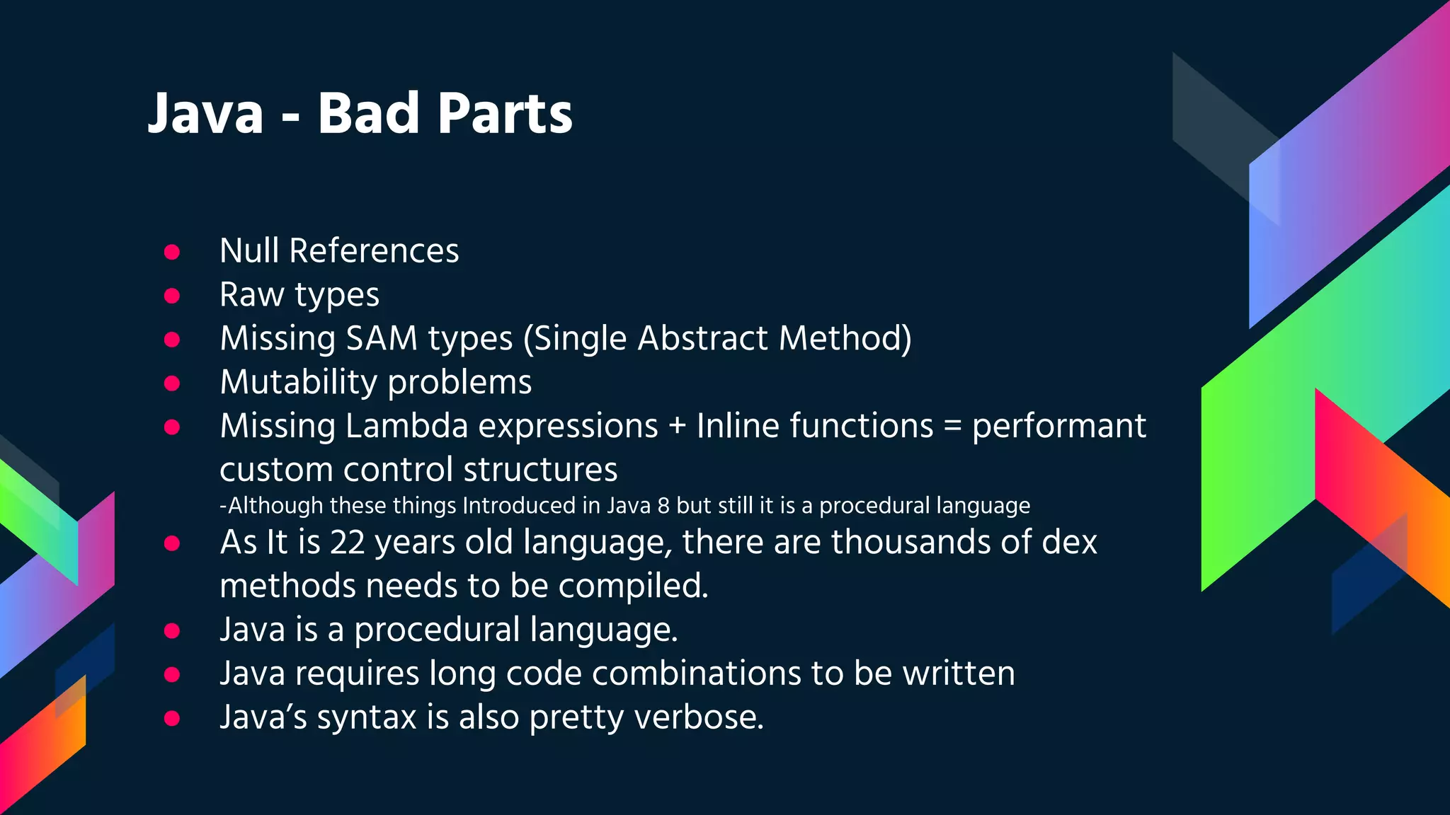 Java - Bad Parts
● Null References
● Raw types
● Missing SAM types (Single Abstract Method)
● Mutability problems
● Missing Lambda expressions + Inline functions = performant
custom control structures
-Although these things Introduced in Java 8 but still it is a procedural language
● As It is 22 years old language, there are thousands of dex
methods needs to be compiled.
● Java is a procedural language.
● Java requires long code combinations to be written
● Java’s syntax is also pretty verbose.
 