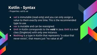 Kotlin - Syntax
- Properties: val & var
● val is immutable (read-only) and you can only assign a
value to them exactly one time. This is the recommended
type to use.
● var is mutable and can be reassigned.
● Unit in Kotlin corresponds to the void in Java. Unit is a real
class (Singleton) with only one instance.
● Nothing is a type in Kotlin that represents “a value that
never exists”, that means just “no value at all”
 