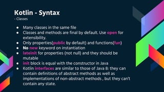 Kotlin - Syntax
- Classes
● Many classes in the same file
● Classes and methods are final by default. Use open for
extensibility.
● Only properties(public by default) and functions(fun)
● No new keyword on instantiation
● lateinit for properties (not null) and they should be
mutable
● init block is equal with the constructor in Java
● Kotlin interfaces are similar to those of Java 8: they can
contain definitions of abstract methods as well as
implementations of non-abstract methods , but they can’t
contain any state.
 