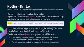 Kotlin - Syntax
- Data Classes | Autogenerated implementations of universal methods
Classes that do nothing but hold data.
If you add the modifier data to your class, all the necessary
methods are automatically generated for you.
Compiler will auto generate functions, i.e. copy() function,
equals() and hashCode() pair, and toString().
To declare a class data class, you must fulfil these.
› The primary constructor must have at least one parameter.
› The class cannot be open, abstract, inner or sealed.
› The class may extend other classes or implement interfaces.
 