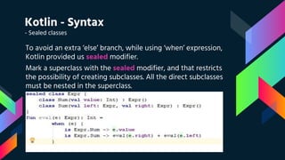 Kotlin - Syntax
- Sealed classes
To avoid an extra ‘else’ branch, while using ‘when’ expression,
Kotlin provided us sealed modifier.
Mark a superclass with the sealed modifier, and that restricts
the possibility of creating subclasses. All the direct subclasses
must be nested in the superclass.
 