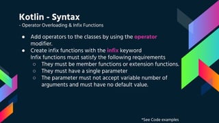 Kotlin - Syntax
- Operator Overloading & Infix Functions
● Add operators to the classes by using the operator
modifier.
● Create infix functions with the infix keyword
Infix functions must satisfy the following requirements
○ They must be member functions or extension functions.
○ They must have a single parameter
○ The parameter must not accept variable number of
arguments and must have no default value.
*See Code examples
 