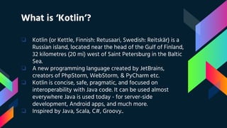 What is ‘Kotlin’?
❏ Kotlin (or Kettle, Finnish: Retusaari, Swedish: Reitskär) is a
Russian island, located near the head of the Gulf of Finland,
32 kilometres (20 mi) west of Saint Petersburg in the Baltic
Sea.
❏ A new programming language created by JetBrains,
creators of PhpStorm, WebStorm, & PyCharm etc.
❏ Kotlin is concise, safe, pragmatic, and focused on
interoperability with Java code. It can be used almost
everywhere Java is used today - for server-side
development, Android apps, and much more.
❏ Inspired by Java, Scala, C#, Groovy..
 