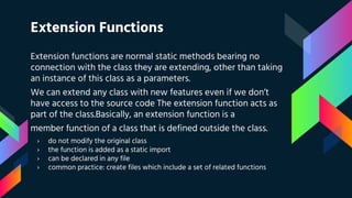 Extension Functions
Extension functions are normal static methods bearing no
connection with the class they are extending, other than taking
an instance of this class as a parameters.
We can extend any class with new features even if we don’t
have access to the source code The extension function acts as
part of the class.Basically, an extension function is a
member function of a class that is defined outside the class.
› do not modify the original class
› the function is added as a static import
› can be declared in any file
› common practice: create files which include a set of related functions
 