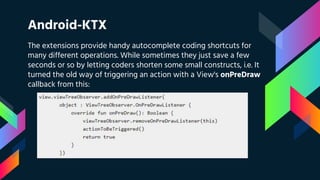 Android-KTX
The extensions provide handy autocomplete coding shortcuts for
many different operations. While sometimes they just save a few
seconds or so by letting coders shorten some small constructs, i.e. It
turned the old way of triggering an action with a View's onPreDraw
callback from this:
 