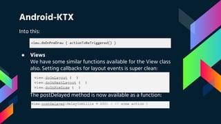 Android-KTX
Into this:
● Views
We have some similar functions available for the View class
also. Setting callbacks for layout events is super clean:
The postDelayed method is now available as a function:
 