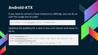 Android-KTX
If you need to convert a View instance to a Bitmap, you can do so
with this single line of code!
Updating the padding for a view is now a lot cleaner and easier to
do so.
 