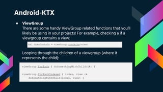 Android-KTX
● ViewGroup
There are some handy ViewGroup related functions that you’ll
likely be using in your projects! For example, checking a if a
viewgroup contains a view:
Looping through the children of a viewgroup (where it
represents the child):
 