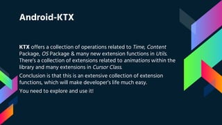 Android-KTX
KTX offers a collection of operations related to Time, Content
Package, OS Package & many new extension functions in Utils.
There’s a collection of extensions related to animations within the
library and many extensions in Cursor Class.
Conclusion is that this is an extensive collection of extension
functions, which will make developer’s life much easy.
You need to explore and use it!
 