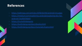 References
› https://adtmag.com/articles/2018/02/06/android-ktx.aspx
› https://medium.com/exploring-android/exploring-ktx-for-
android-13a369795b51
› https://try.kotlinlang.org
› https://kotlinlang.org/docs/books.html
› https://kotlinlang.org/docs/tutorials/koans.html
 
