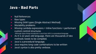 Java - Bad Parts
● Null References
● Raw types
● Missing SAM types (Single Abstract Method)
● Mutability problems
● Missing Lambda expressions + Inline functions = performant
custom control structures
-Although these things Introduced in Java 8 but still it is a procedural language
● As It is 22 years old language, there are thousands of dex
methods needs to be compiled.
● Java is a procedural language.
● Java requires long code combinations to be written
● Java’s syntax is also pretty verbose.
 