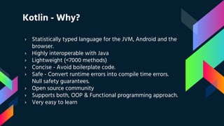 Kotlin - Why?
› Statistically typed language for the JVM, Android and the
browser.
› Highly interoperable with Java
› Lightweight (<7000 methods)
› Concise - Avoid boilerplate code.
› Safe - Convert runtime errors into compile time errors.
Null safety guarantees.
› Open source community
› Supports both, OOP & Functional programming approach.
› Very easy to learn
 