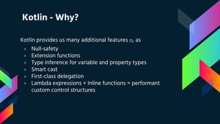 Kotlin - Why?
Kotlin provides us many additional features (1), as
› Null-safety
› Extension functions
› Type inference for variable and property types
› Smart cast
› First-class delegation
› Lambda expressions + Inline functions = performant
custom control structures
 