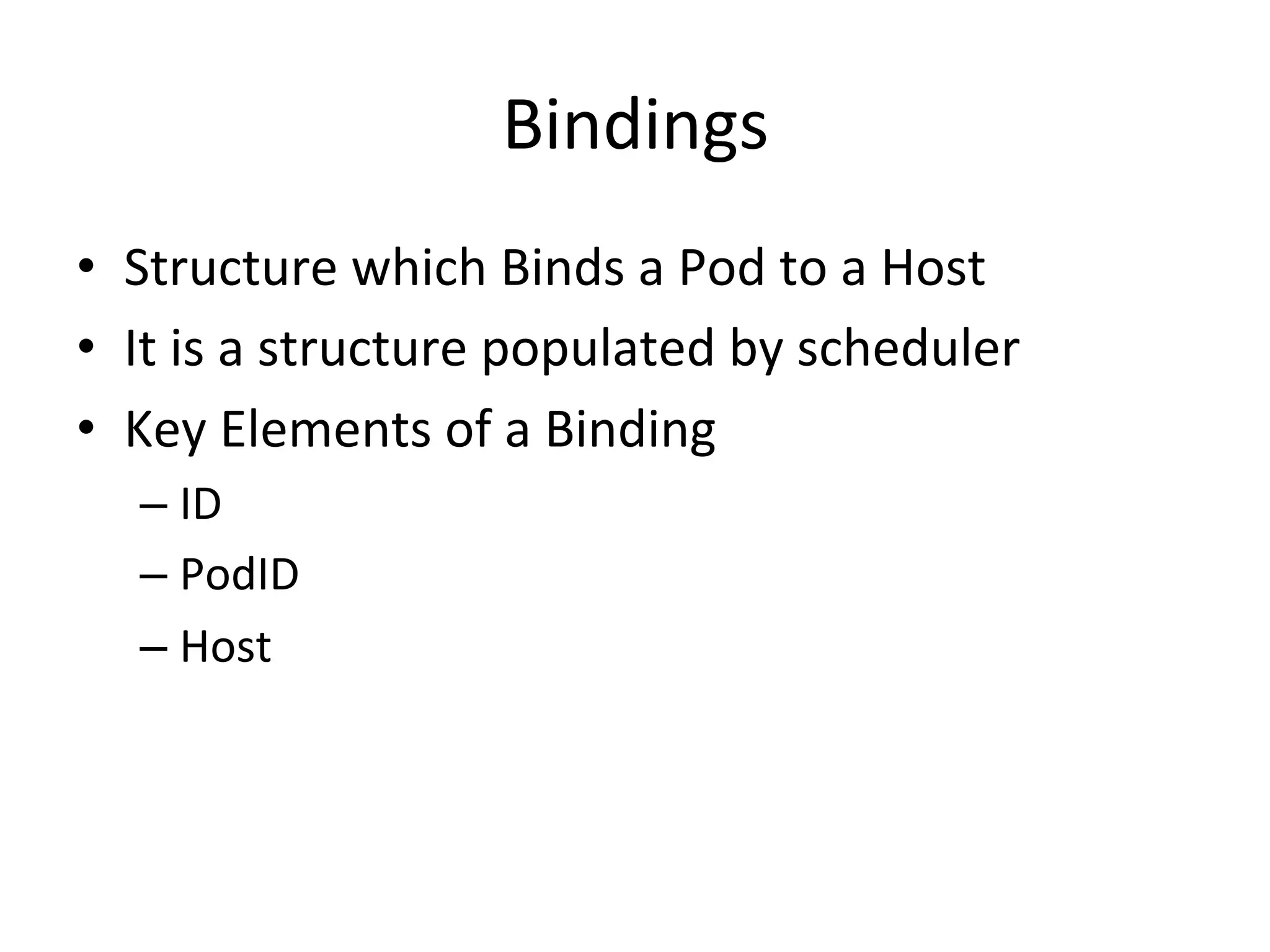 Pod
Pod is a collection of containers that can run on a host.
This resource is created by clients and scheduled onto
hosts.
• Pod represents a logical construct to bundle one or
more applications together
• It represents a Logical Host
• Volumes can be shared within the application in the
same pod
• In the docker world pod represents a bundle of
containers with shared volumes
• Pods are ephemeral in nature and never re-scheduled
on other nodes
 