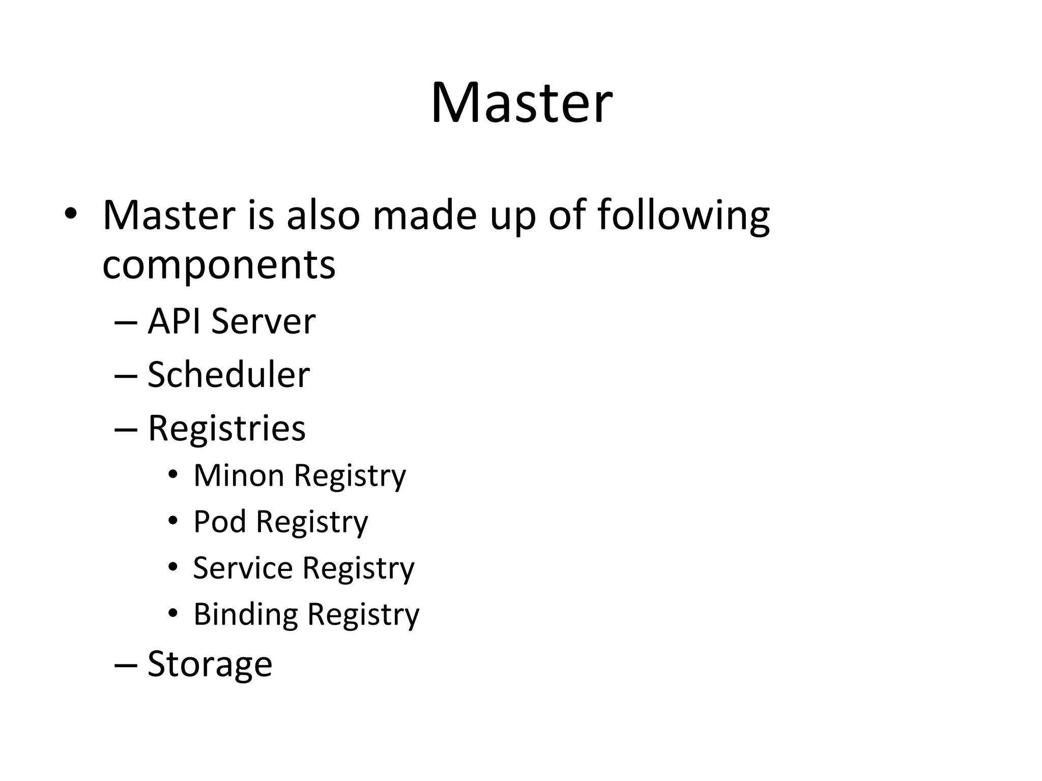 Master
• Master is also made up of following
components
– API Server
– Scheduler
– Registries (Internal Mechanism to Persist data)
• Minon Registry
• Pod Registry
• Service Registry
• Binding Registry
– Storage
 