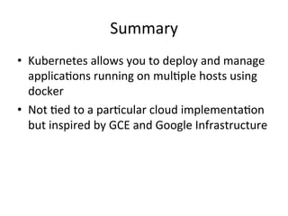 Volumes
• Container’s disks a ephemeral in nature
• Everytime container restarts ephemeral disks are
restarted
• Docker volumes are just a mount point or host dir
• Kubernetes Volumes allow lifecycle of a volume
to be tied to that of the pod
• Different kind of volumes exist : emptyDir,
hostPath, iSCSi volume, AWS EBS, GCE Persistent
disc
 
