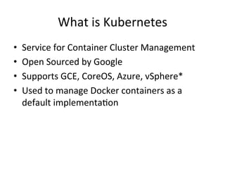What is Kubernetes
• Service for Container Cluster Management
• Open Sourced by Google
• Supports GCE, CoreOS, Azure, vSphere,
• Used to manage Docker containers as a
default implementation
 