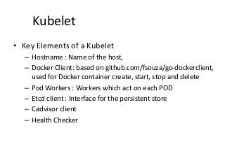 Kubelet
• Key Elements of a Kubelet
– Hostname : Name of the host,
– Docker Client: based on github.com/fsouza/go-dockerclient,
used for Docker container create, start, stop and delete
– Pod Workers : Workers which act on each POD
– Etcd client : Interface for the persistent store
– Cadvisor client
– Health Checker
 