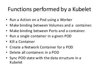 Functions performed by a Kubelet
• Run a Action on a Pod using a Worker
• Make binding between Volumes and a container.
• Make binding between Ports and a container.
• Run a single container in a given POD
• Kill a Container
• Create a Network Container for a POD
• Delete all containers in a POD
• Sync POD state with the data structure in a
Kubelet
 