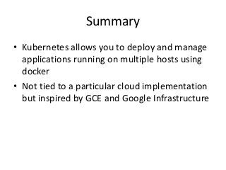 Summary
• Kubernetes allows you to deploy and manage
applications running on multiple hosts using
docker
• Not tied to a particular cloud implementation
but inspired by GCE and Google Infrastructure
 