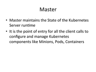 Master
• Master maintains the State of the Kubernetes
Server runtime
• State is maintained in the etcd backend
• It is the point of entry for all the client calls to
configure and manage Kubernetes
components like Nodes, Pods,
ReplicationControllers, Services
 