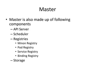 Master
• Master is also made up of following
components
– API Server
– Scheduler
– Registries (Internal Mechanism to Persist data)
• Minon Registry
• Pod Registry
• Service Registry
• Binding Registry
– Storage
 
