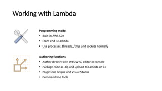 Working with Lambda
Programming model
• Built-in AWS SDK
• Front end is Lambda
• Use processes, threads, /tmp and sockets ...