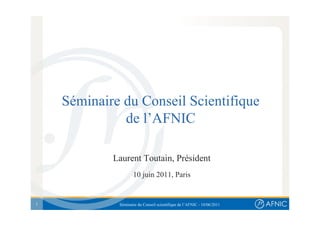 Séminaire du Conseil Scientifique
              de l’AFNIC

            Laurent Toutain, Président
                    10 juin 2011, Paris


1            Séminaire du Conseil scientifique de l’AFNIC - 10/06/2011
 
