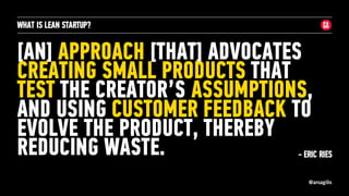 @arsagilis
[AN] APPROACH [THAT] ADVOCATES
CREATING SMALL PRODUCTS THAT
TEST THE CREATOR’S ASSUMPTIONS,
AND USING CUSTOMER FEEDBACK TO
EVOLVE THE PRODUCT, THEREBY
REDUCING WASTE.
WHAT IS LEAN STARTUP?
- ERIC RIES
 