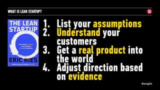 @arsagilis
WHAT IS LEAN STARTUP?
1. List your assumptions
2. Understand your
customers
3. Get a real product into
the world
4. Adjust direction based
on evidence
 